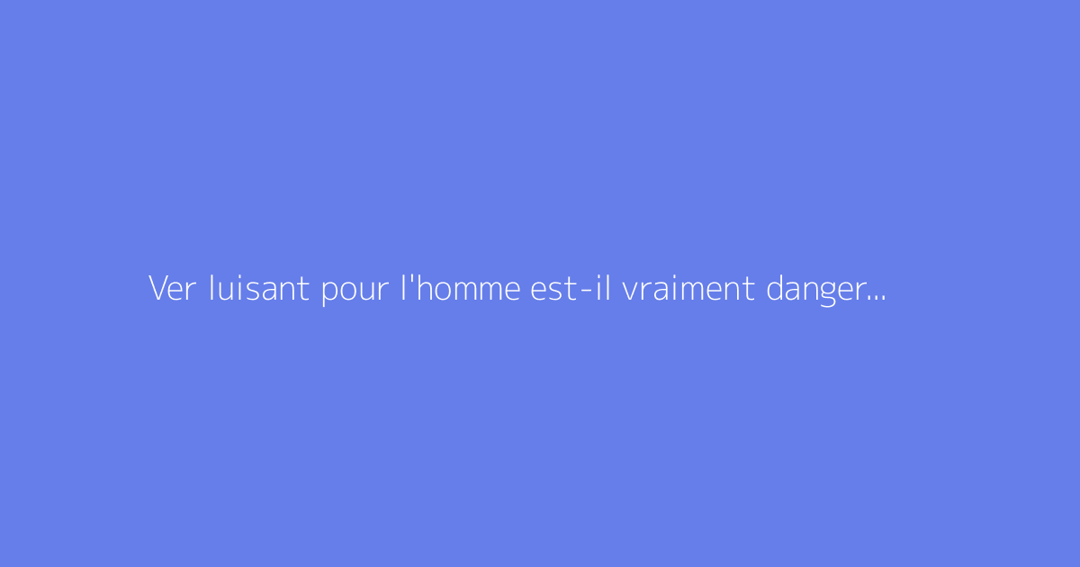 Ver luisant pour l'homme est-il vraiment dangereux ?